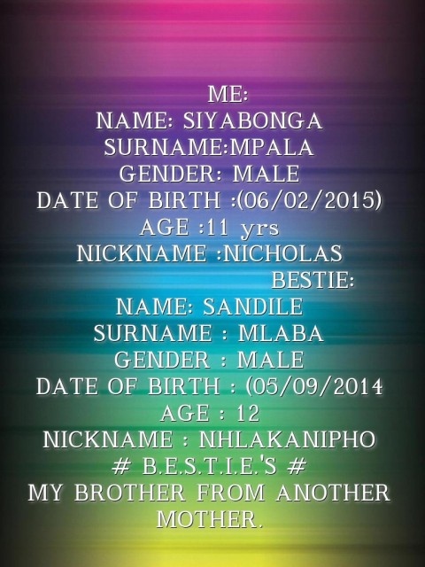                 ME:
NAME: SIYABONGA 
SURNAME:MPALA
GENDER: MALE
DATE OF BIRTH :(06/02/2015)
AGE :11 yrs
NICKNAME :NICHOLAS
         BESTIE: 
NAME: SANDILE
SURNAME : MLABA 
GENDER : MALE
DATE OF BIRTH : (05/09/2014
AGE : 12 
NICKNAME : NHLAKANIPHO 
# B.E.S.T.I.E.'S # 
MY BROTHER FROM ANOTHER MOTHER. Text Wallpaper
