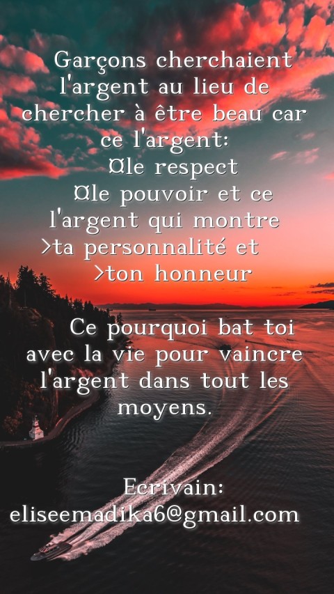   Garçons cherchaient l'argent au lieu de chercher à être beau car ce l'argent: 
 ¤le respect 
 ¤le pouvoir et ce l'argent qui montre
 >ta personnalité et    >ton honneur 
 
  Ce pourquoi bat toi avec la vie pour vaincre l'argent dans tout les moyens.


 Ecrivain: eliseemadika6@gmail.com  
 Text Wallpaper
