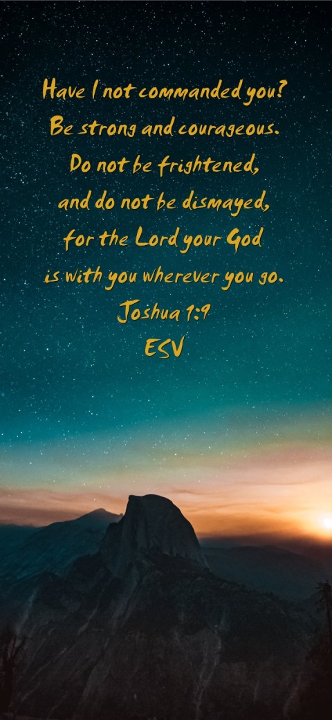 
Have I not commanded you?
Be strong and courageous.
Do not be frightened,
and do not be dismayed,
for the Lord your God
is with you wherever you go.
Joshua 1:9
ESV Text Wallpaper